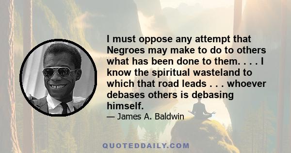 I must oppose any attempt that Negroes may make to do to others what has been done to them. . . . I know the spiritual wasteland to which that road leads . . . whoever debases others is debasing himself.