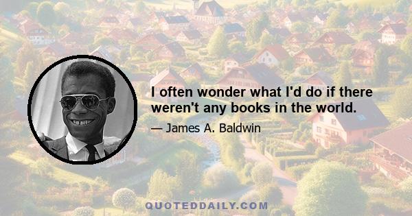 I often wonder what I'd do if there weren't any books in the world.