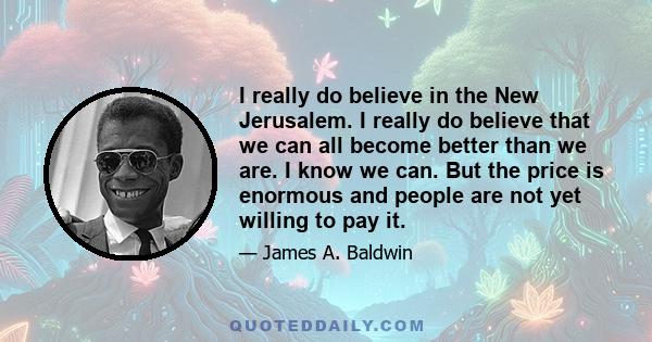 I really do believe in the New Jerusalem. I really do believe that we can all become better than we are. I know we can. But the price is enormous and people are not yet willing to pay it.