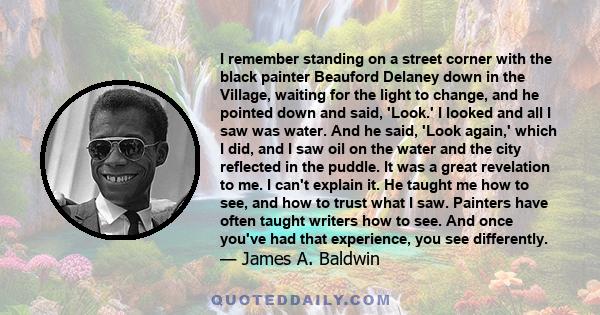 I remember standing on a street corner with the black painter Beauford Delaney down in the Village, waiting for the light to change, and he pointed down and said, 'Look.' I looked and all I saw was water. And he said,