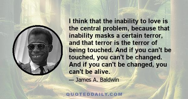 I think that the inability to love is the central problem, because that inability masks a certain terror, and that terror is the terror of being touched. And if you can't be touched, you can't be changed. And if you