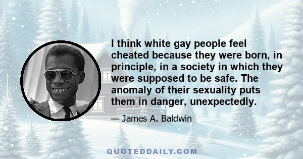 I think white gay people feel cheated because they were born, in principle, in a society in which they were supposed to be safe. The anomaly of their sexuality puts them in danger, unexpectedly.