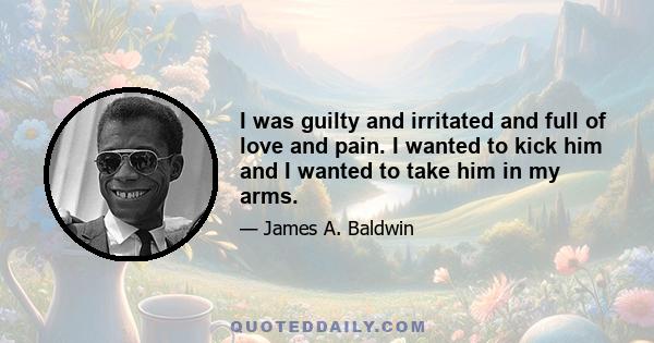 I was guilty and irritated and full of love and pain. I wanted to kick him and I wanted to take him in my arms.