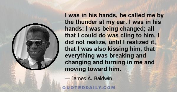 I was in his hands, he called me by the thunder at my ear. I was in his hands: I was being changed; all that I could do was cling to him. I did not realize, until I realized it, that I was also kissing him, that