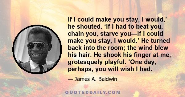 If I could make you stay, I would,’ he shouted. ‘If I had to beat you, chain you, starve you—if I could make you stay, I would.’ He turned back into the room; the wind blew his hair. He shook his finger at me,