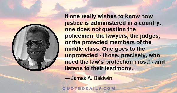 If one really wishes to know how justice is administered in a country, one does not question the policemen, the lawyers, the judges, or the protected members of the middle class. One goes to the unprotected - those,