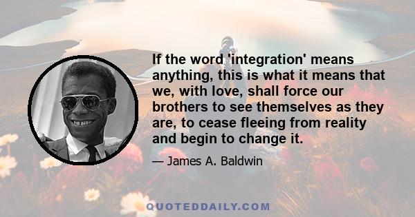 If the word 'integration' means anything, this is what it means that we, with love, shall force our brothers to see themselves as they are, to cease fleeing from reality and begin to change it.