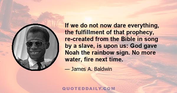 If we do not now dare everything, the fulfillment of that prophecy, re-created from the Bible in song by a slave, is upon us: God gave Noah the rainbow sign. No more water, fire next time.