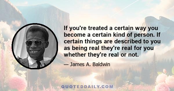 If you're treated a certain way you become a certain kind of person. If certain things are described to you as being real they're real for you whether they're real or not.