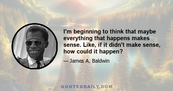 I'm beginning to think that maybe everything that happens makes sense. Like, if it didn't make sense, how could it happen?