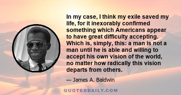 In my case, I think my exile saved my life, for it inexorably confirmed something which Americans appear to have great difficulty accepting. Which is, simply, this: a man is not a man until he is able and willing to