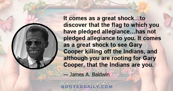 It comes as a great shock…to discover that the flag to which you have pledged allegiance…has not pledged allegiance to you. It comes as a great shock to see Gary Cooper killing off the Indians, and although you are