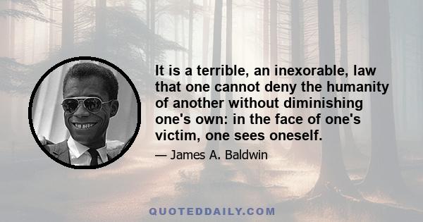 It is a terrible, an inexorable, law that one cannot deny the humanity of another without diminishing one's own: in the face of one's victim, one sees oneself.