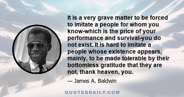 It is a very grave matter to be forced to imitate a people for whom you know-which is the price of your performance and survival-you do not exist. It is hard to imitate a people whose existence appears, mainly, to be