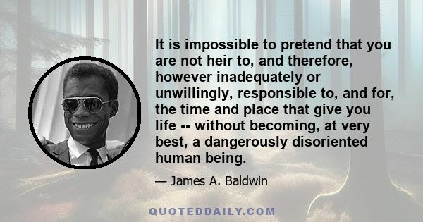 It is impossible to pretend that you are not heir to, and therefore, however inadequately or unwillingly, responsible to, and for, the time and place that give you life -- without becoming, at very best, a dangerously