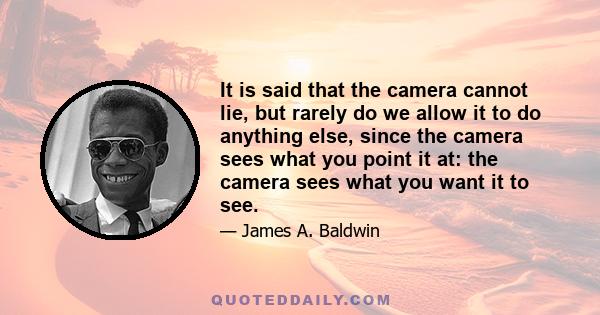 It is said that the camera cannot lie, but rarely do we allow it to do anything else, since the camera sees what you point it at: the camera sees what you want it to see.