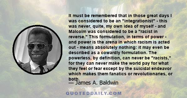 It must be remembered that in those great days I was considered to be an integrationist - this was never, quite, my own idea of myself - and Malcolm was considered to be a racist in reverse. This formulation, in terms