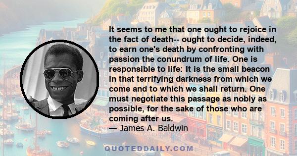 It seems to me that one ought to rejoice in the fact of death-- ought to decide, indeed, to earn one's death by confronting with passion the conundrum of life. One is responsible to life: It is the small beacon in that