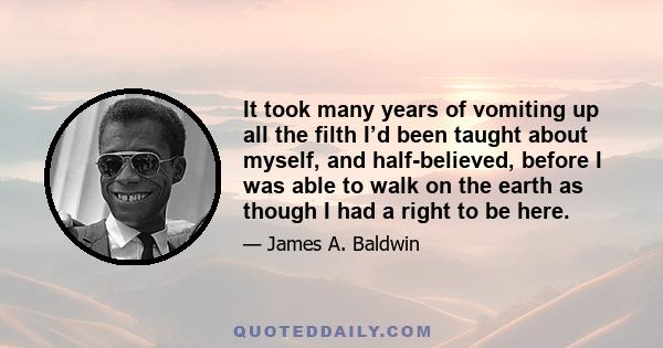 It took many years of vomiting up all the filth I’d been taught about myself, and half-believed, before I was able to walk on the earth as though I had a right to be here.