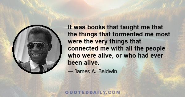 It was books that taught me that the things that tormented me most were the very things that connected me with all the people who were alive, or who had ever been alive.