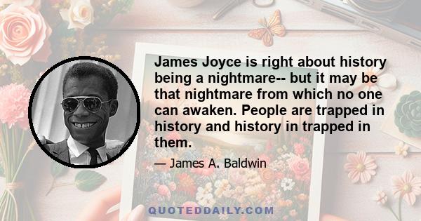 James Joyce is right about history being a nightmare-- but it may be that nightmare from which no one can awaken. People are trapped in history and history in trapped in them.