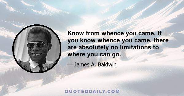 Know from whence you came. If you know whence you came, there are absolutely no limitations to where you can go.