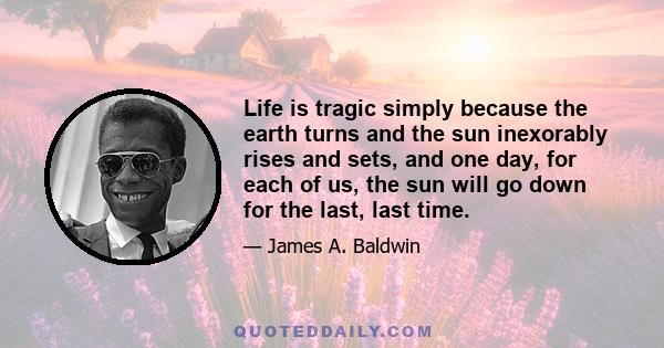 Life is tragic simply because the earth turns and the sun inexorably rises and sets, and one day, for each of us, the sun will go down for the last, last time.