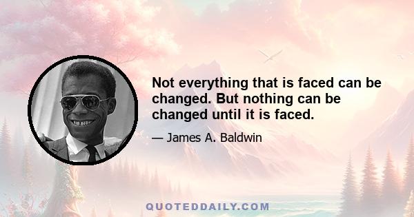 Not everything that is faced can be changed. But nothing can be changed until it is faced.