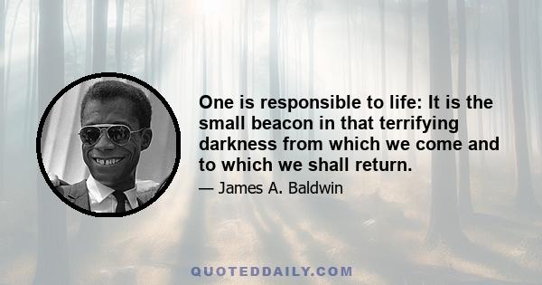 One is responsible to life: It is the small beacon in that terrifying darkness from which we come and to which we shall return.