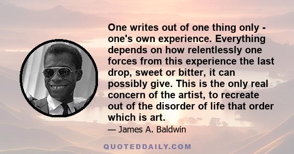 One writes out of one thing only - one's own experience. Everything depends on how relentlessly one forces from this experience the last drop, sweet or bitter, it can possibly give. This is the only real concern of the