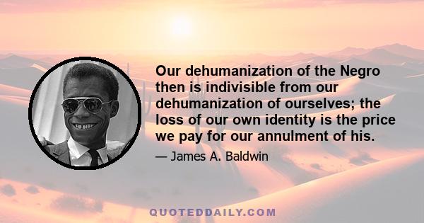 Our dehumanization of the Negro then is indivisible from our dehumanization of ourselves; the loss of our own identity is the price we pay for our annulment of his.