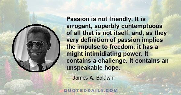 Passion is not friendly. It is arrogant, superbly contemptuous of all that is not itself, and, as they very definition of passion implies the impulse to freedom, it has a might intimidiating power. It contains a