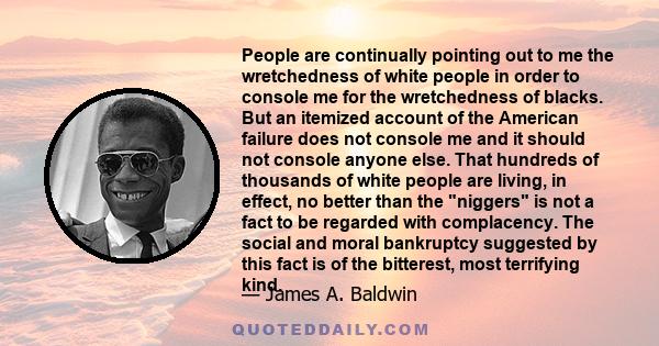 People are continually pointing out to me the wretchedness of white people in order to console me for the wretchedness of blacks. But an itemized account of the American failure does not console me and it should not