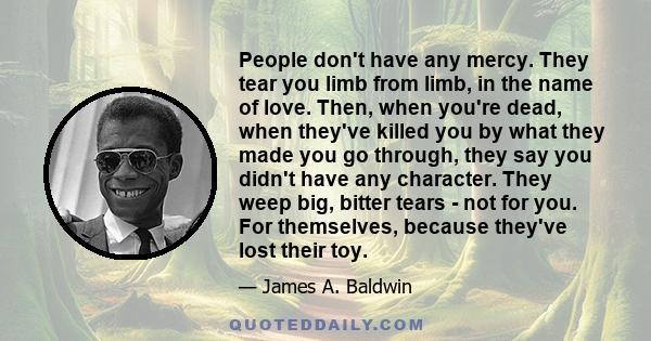 People don't have any mercy. They tear you limb from limb, in the name of love. Then, when you're dead, when they've killed you by what they made you go through, they say you didn't have any character. They weep big,