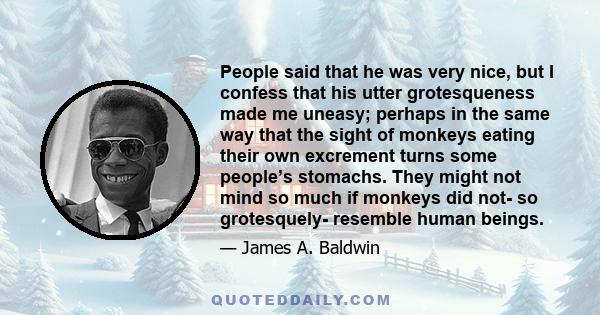 People said that he was very nice, but I confess that his utter grotesqueness made me uneasy; perhaps in the same way that the sight of monkeys eating their own excrement turns some people’s stomachs. They might not