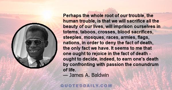 Perhaps the whole root of our trouble, the human trouble, is that we will sacrifice all the beauty of our lives, will imprison ourselves in totems, taboos, crosses, blood sacrifices, steeples, mosques, races, armies,