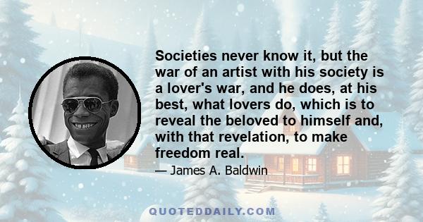 Societies never know it, but the war of an artist with his society is a lover's war, and he does, at his best, what lovers do, which is to reveal the beloved to himself and, with that revelation, to make freedom real.