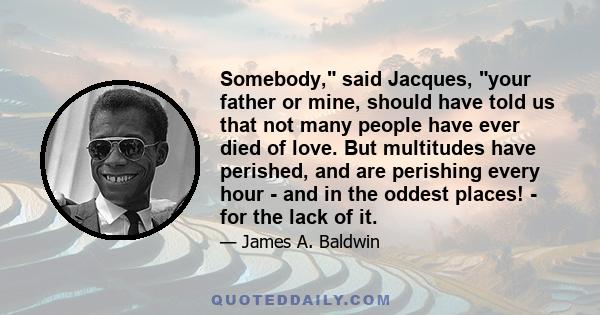 Somebody, said Jacques, your father or mine, should have told us that not many people have ever died of love. But multitudes have perished, and are perishing every hour - and in the oddest places! - for the lack of it.