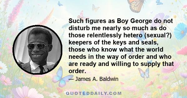 Such figures as Boy George do not disturb me nearly so much as do those relentlessly hetero (sexual?) keepers of the keys and seals, those who know what the world needs in the way of order and who are ready and willing