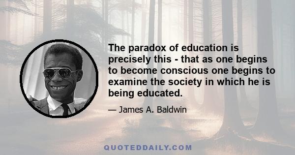 The paradox of education is precisely this - that as one begins to become conscious one begins to examine the society in which he is being educated.