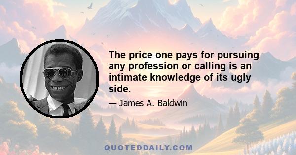 The price one pays for pursuing any profession or calling is an intimate knowledge of its ugly side.