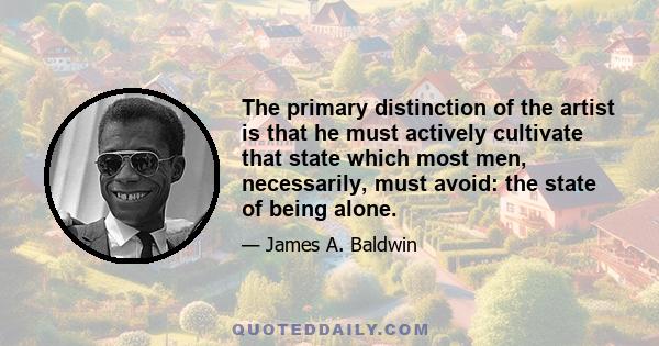 The primary distinction of the artist is that he must actively cultivate that state which most men, necessarily, must avoid: the state of being alone.