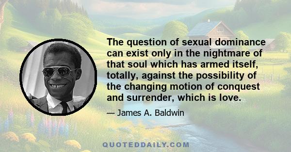 The question of sexual dominance can exist only in the nightmare of that soul which has armed itself, totally, against the possibility of the changing motion of conquest and surrender, which is love.