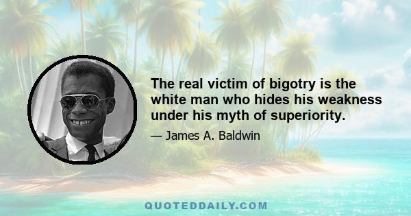 The real victim of bigotry is the white man who hides his weakness under his myth of superiority.