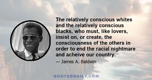 The relatively conscious whites and the relatively conscious blacks, who must, like lovers, insist on, or create, the consciousness of the others in order to end the racial nightmare and acheive our country.