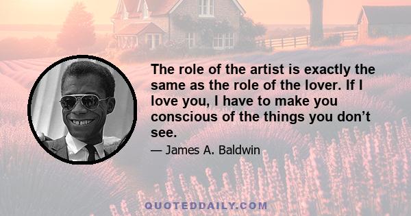 The role of the artist is exactly the same as the role of the lover. If I love you, I have to make you conscious of the things you don’t see.