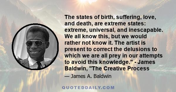 The states of birth, suffering, love, and death, are extreme states: extreme, universal, and inescapable. We all know this, but we would rather not know it. The artist is present to correct the delusions to which we are 