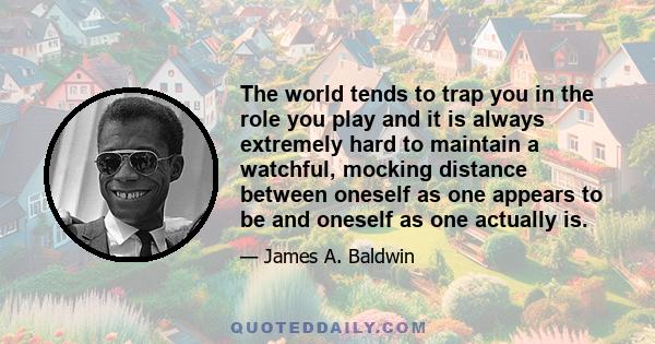 The world tends to trap you in the role you play and it is always extremely hard to maintain a watchful, mocking distance between oneself as one appears to be and oneself as one actually is.