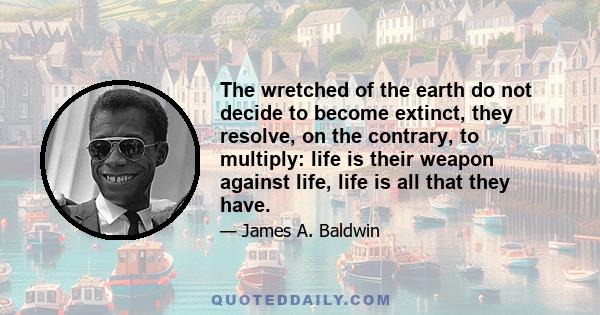 The wretched of the earth do not decide to become extinct, they resolve, on the contrary, to multiply: life is their weapon against life, life is all that they have.