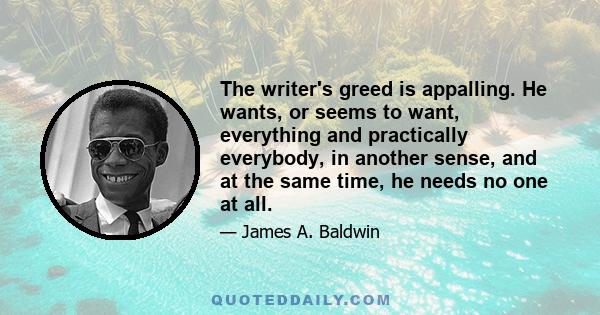 The writer's greed is appalling. He wants, or seems to want, everything and practically everybody, in another sense, and at the same time, he needs no one at all.